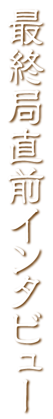 最終局直前インタビュー